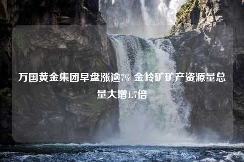 万国黄金集团早盘涨逾7% 金岭矿矿产资源量总量大增1.7倍