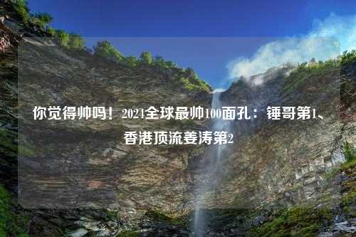 你觉得帅吗！2024全球最帅100面孔：锤哥第1、香港顶流姜涛第2