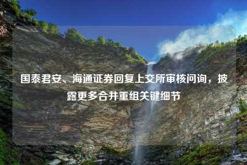 国泰君安、海通证券回复上交所审核问询，披露更多合并重组关键细节