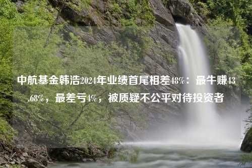 中航基金韩浩2024年业绩首尾相差48%：最牛赚43.68%，最差亏4%，被质疑不公平对待投资者