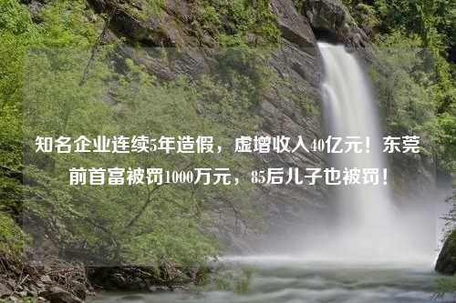 知名企业连续5年造假，虚增收入40亿元！东莞前首富被罚1000万元，85后儿子也被罚！