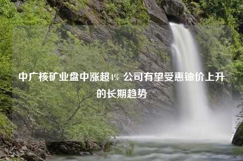 中广核矿业盘中涨超4% 公司有望受惠铀价上升的长期趋势