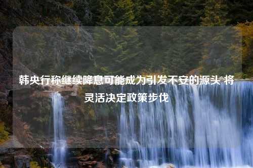 韩央行称继续降息可能成为引发不安的源头 将灵活决定政策步伐