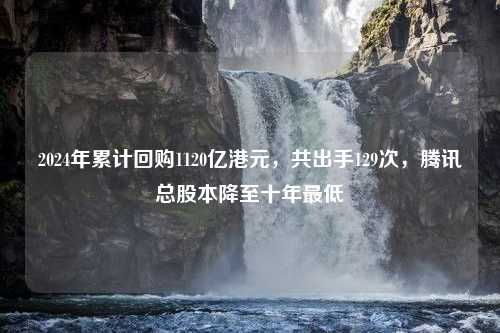 2024年累计回购1120亿港元，共出手129次，腾讯总股本降至十年最低