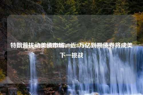 特朗普扰动美债市场，近3万亿到期债券将成美下一挑战